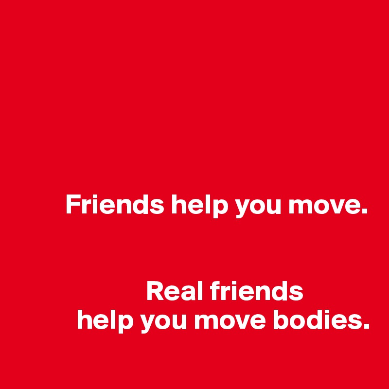 





        Friends help you move.


                      Real friends                   
          help you move bodies.