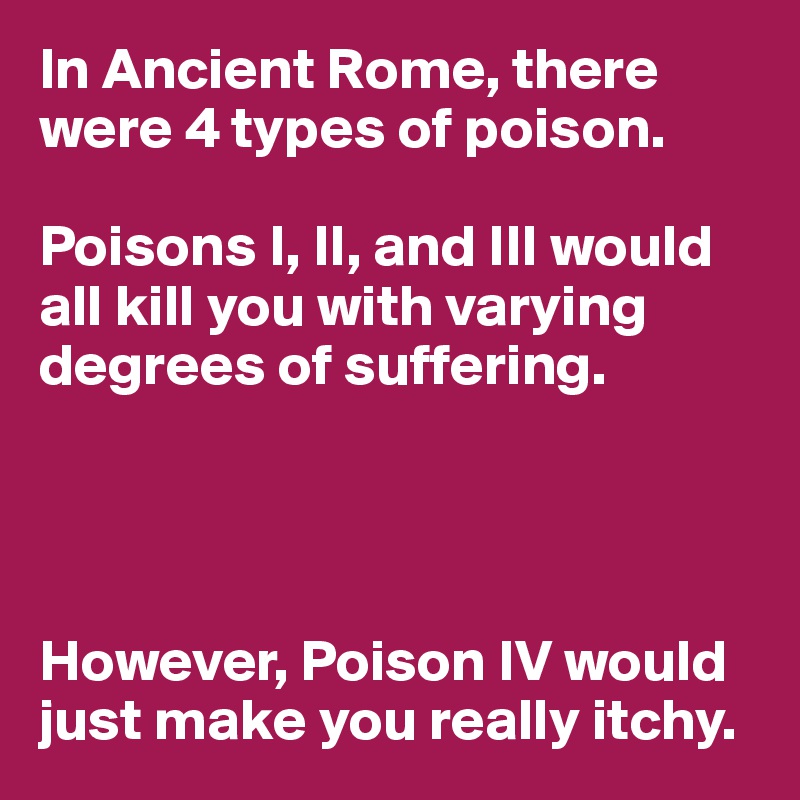 In Ancient Rome, there were 4 types of poison.

Poisons I, II, and III would all kill you with varying degrees of suffering.




However, Poison IV would just make you really itchy.