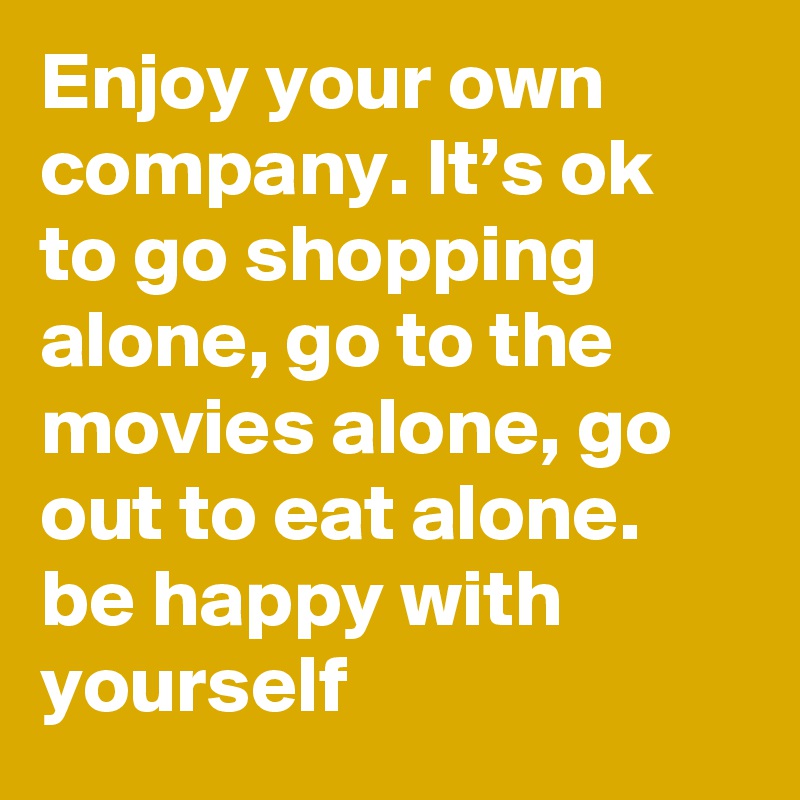 Enjoy Your Own Company It S Ok To Go Shopping Alone Go To The Movies Alone Go Out To Eat Alone Be Happy With Yourself Post By Lmfao666 On Boldomatic