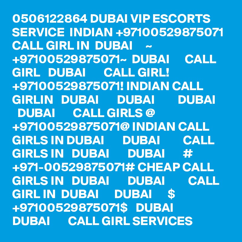 0506122864 DUBAI VIP ESCORTS SERVICE  INDIAN +97100529875071 CALL GIRL IN  DUBAI     ~ +97100529875071~  DUBAI      CALL GIRL   DUBAI       CALL GIRL! +97100529875071! INDIAN CALL GIRLIN   DUBAI       DUBAI         DUBAI       DUBAI       CALL GIRLS @ +97100529875071@ INDIAN CALL GIRLS IN DUBAI       DUBAI         CALL GIRLS IN   DUBAI       DUBAI       # +971-00529875071# CHEAP CALL GIRLS IN   DUBAI       DUBAI         CALL GIRL IN  DUBAI      DUBAI      $ +97100529875071$   DUBAI       DUBAI       CALL GIRL SERVICES