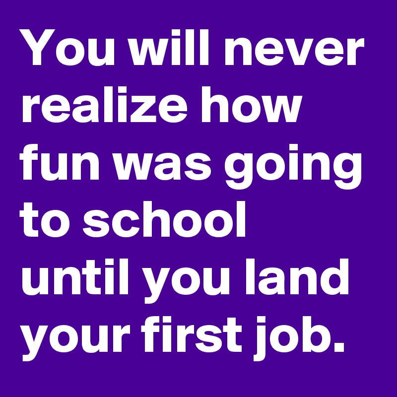 You will never realize how fun was going to school until you land your first job.