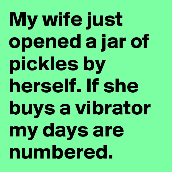 My wife just opened a jar of pickles by herself. If she buys a vibrator my days are numbered.