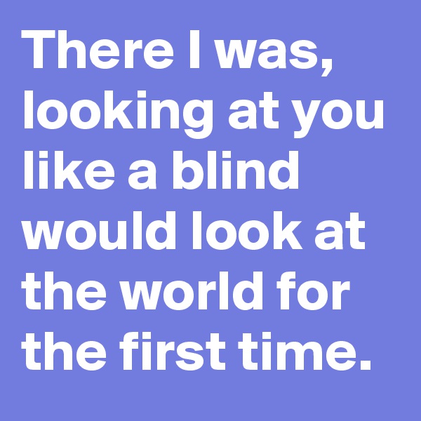 There I was, looking at you like a blind would look at the world for the first time.