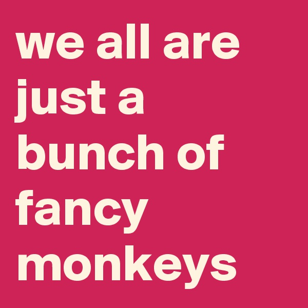we all are just a bunch of fancy monkeys