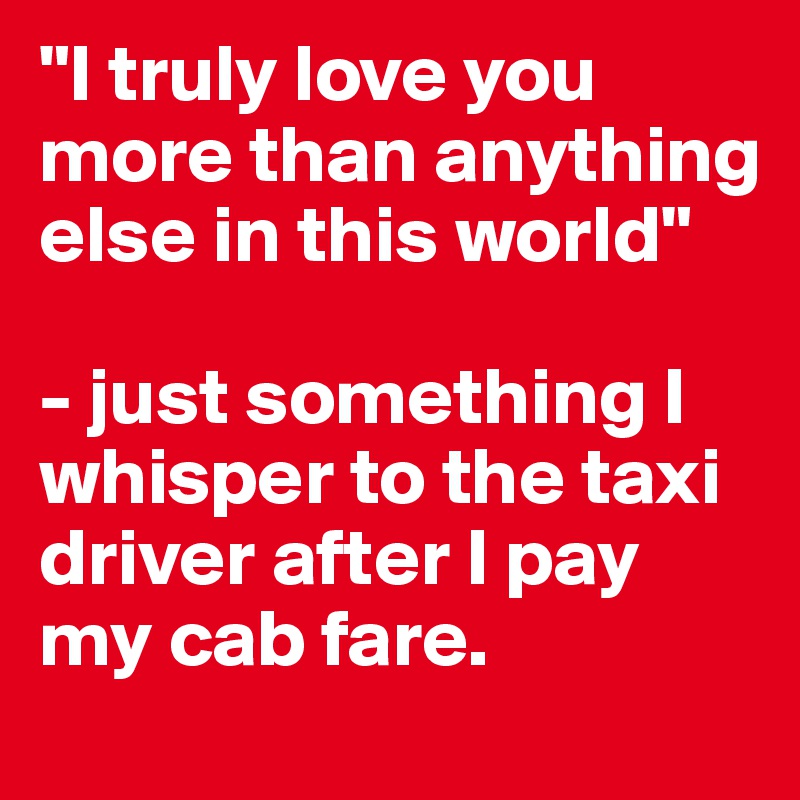 I Truly Love You More Than Anything Else In This World Just Something I Whisper To The Taxi Driver After I Pay My Cab Fare Post By Ftolmie On Boldomatic