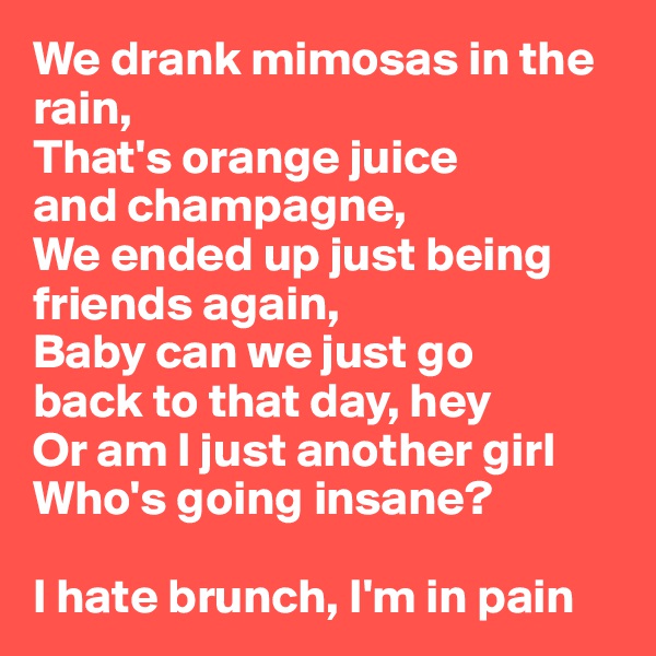 We drank mimosas in the rain, 
That's orange juice
and champagne,
We ended up just being 
friends again,
Baby can we just go
back to that day, hey
Or am I just another girl
Who's going insane? 

I hate brunch, I'm in pain