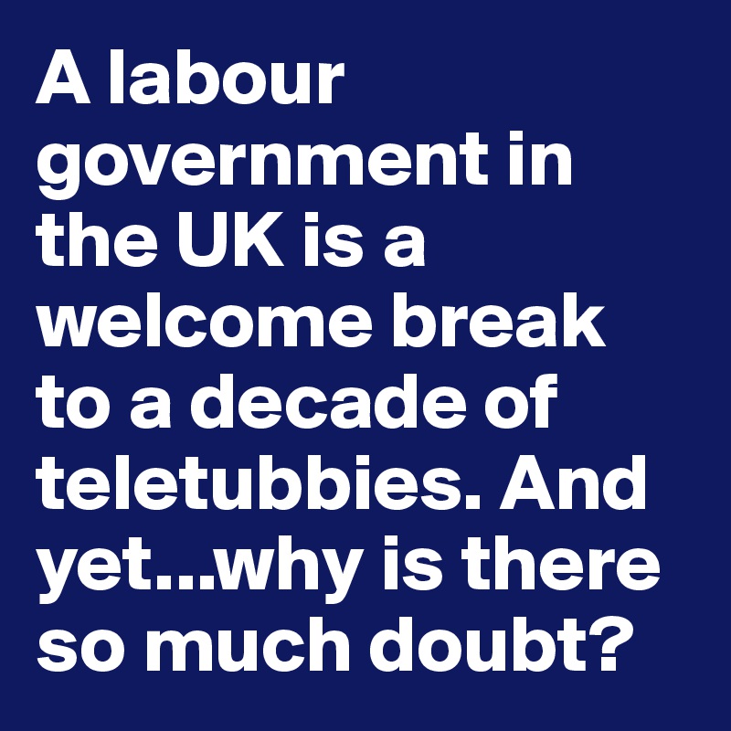 A labour government in the UK is a welcome break to a decade of teletubbies. And yet...why is there so much doubt?