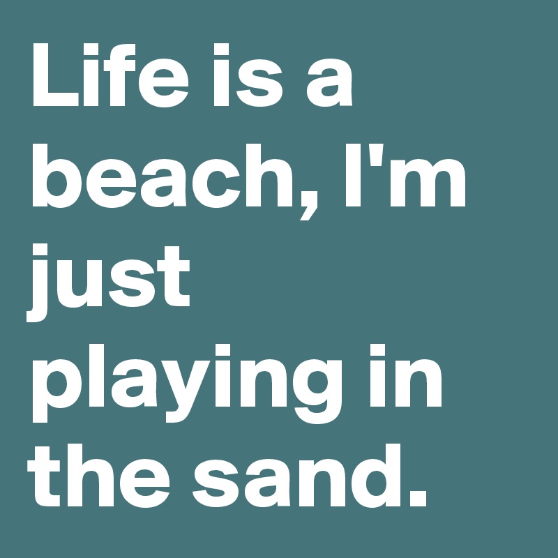 Life is a beach, I'm just playing in the sand.