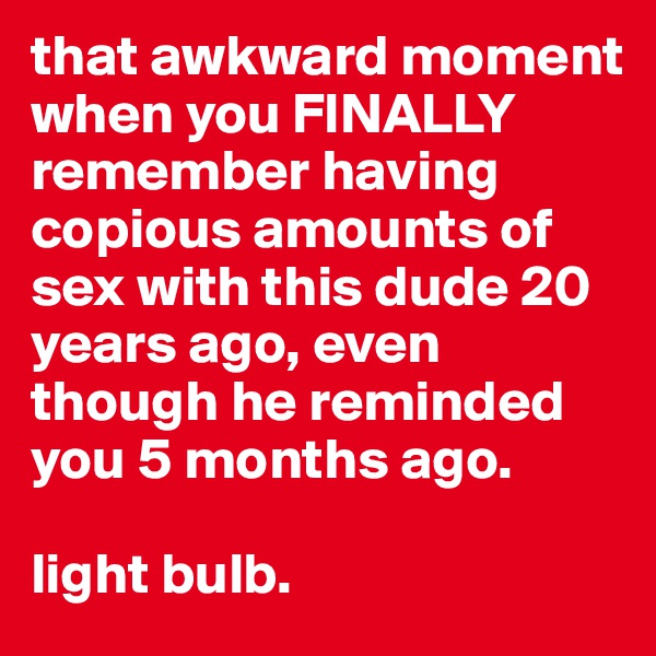 that awkward moment when you FINALLY remember having copious amounts of sex with this dude 20 years ago, even though he reminded you 5 months ago. 

light bulb.