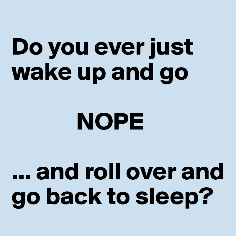 
Do you ever just wake up and go 
         
             NOPE  

... and roll over and go back to sleep?