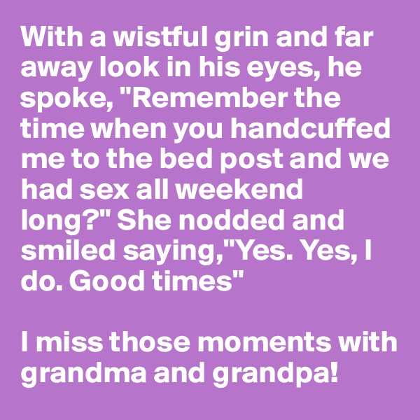 With a wistful grin and far away look in his eyes, he spoke, "Remember the time when you handcuffed me to the bed post and we had sex all weekend long?" She nodded and smiled saying,"Yes. Yes, I do. Good times"

I miss those moments with grandma and grandpa!
