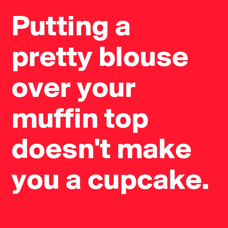 Putting a pretty blouse over your muffin top doesn't make you a cupcake.
