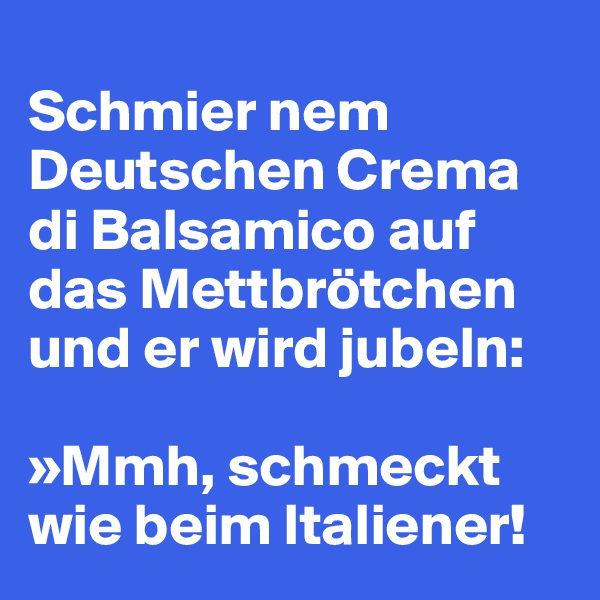 
Schmier nem Deutschen Crema di Balsamico auf das Mettbrötchen und er wird jubeln: 

»Mmh, schmeckt wie beim Italiener!