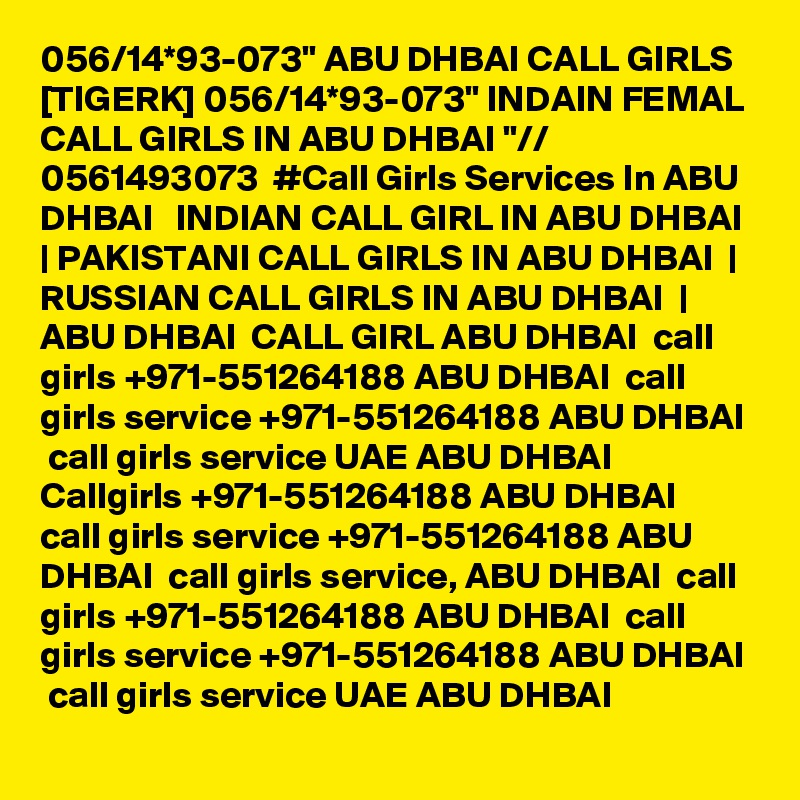 056/14*93-073" ABU DHBAI CALL GIRLS [TIGERK] 056/14*93-073" INDAIN FEMAL CALL GIRLS IN ABU DHBAI "// 0561493073  #Call Girls Services In ABU DHBAI   INDIAN CALL GIRL IN ABU DHBAI  | PAKISTANI CALL GIRLS IN ABU DHBAI  | RUSSIAN CALL GIRLS IN ABU DHBAI  | ABU DHBAI  CALL GIRL ABU DHBAI  call girls +971-551264188 ABU DHBAI  call girls service +971-551264188 ABU DHBAI  call girls service UAE ABU DHBAI  Callgirls +971-551264188 ABU DHBAI  call girls service +971-551264188 ABU DHBAI  call girls service, ABU DHBAI  call girls +971-551264188 ABU DHBAI  call girls service +971-551264188 ABU DHBAI  call girls service UAE ABU DHBAI