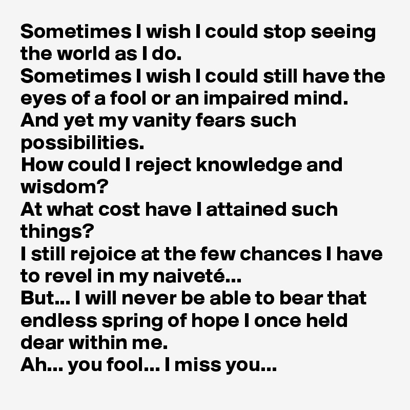 Sometimes I wish I could stop seeing the world as I do.
Sometimes I wish I could still have the eyes of a fool or an impaired mind.
And yet my vanity fears such possibilities.
How could I reject knowledge and wisdom?
At what cost have I attained such things?
I still rejoice at the few chances I have to revel in my naiveté...
But... I will never be able to bear that endless spring of hope I once held dear within me.
Ah... you fool... I miss you... 