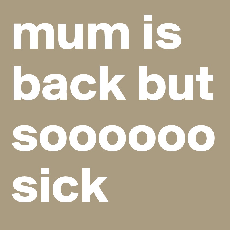 mum is back but soooooo sick