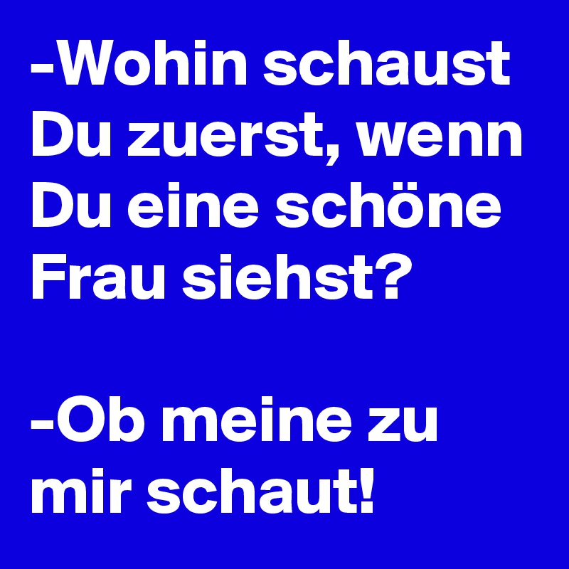 -Wohin schaust Du zuerst, wenn Du eine schöne Frau siehst? 

-Ob meine zu mir schaut! 