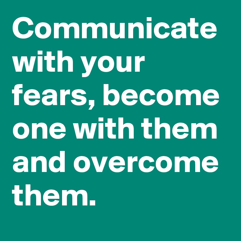 Communicate with your fears, become one with them and overcome them.