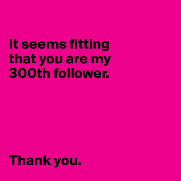 

It seems fitting 
that you are my 
300th follower. 





Thank you. 