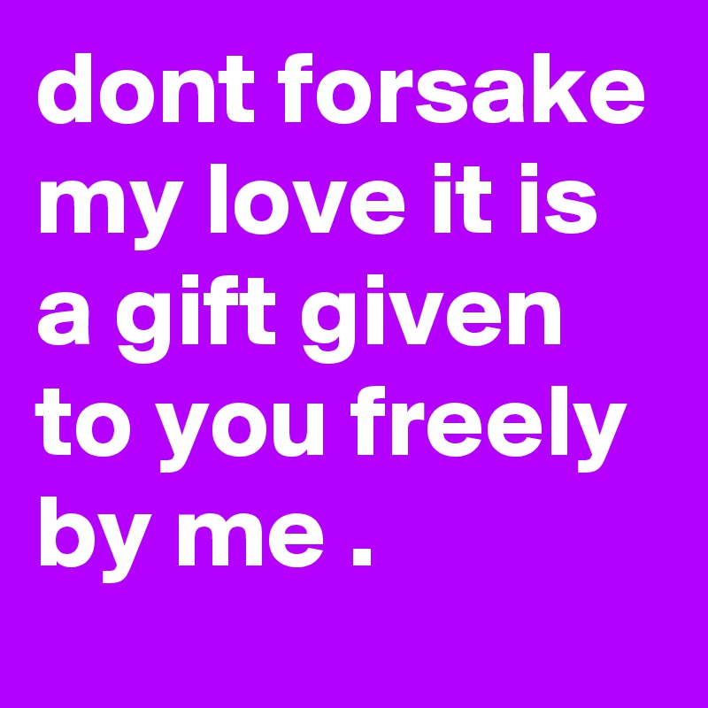 dont forsake my love it is a gift given to you freely by me .