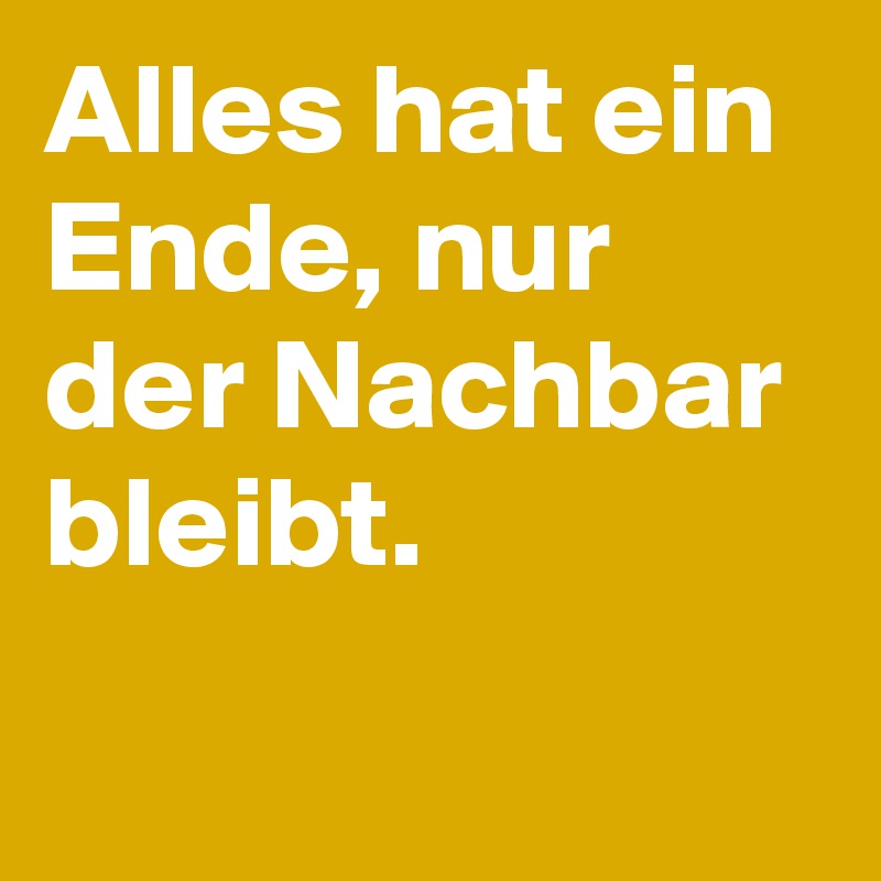 Alles hat ein Ende, nur der Nachbar 
bleibt. 
