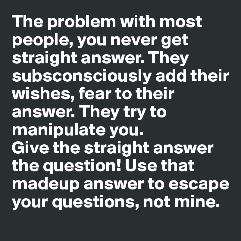The problem with most people, you never get straight answer. They subsconsciously add their wishes, fear to their answer. They try to manipulate you. 
Give the straight answer the question! Use that madeup answer to escape your questions, not mine. 