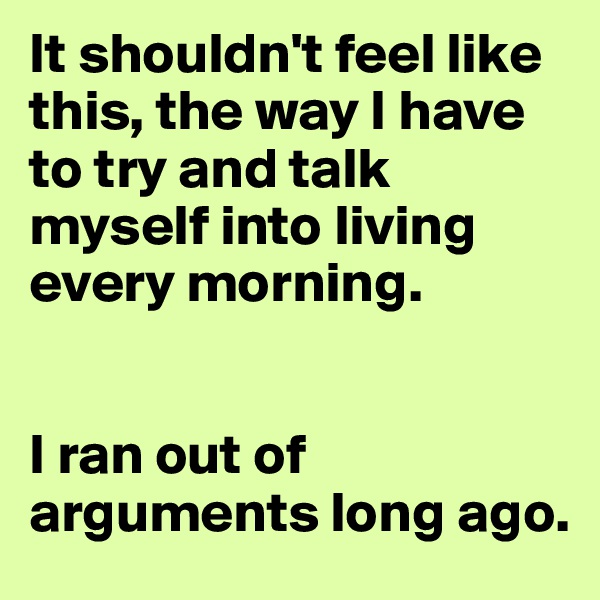 It shouldn't feel like this, the way I have to try and talk myself into living every morning.


I ran out of arguments long ago.
