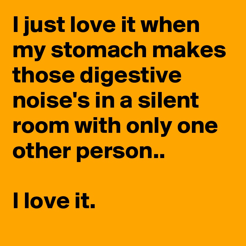 I just love it when my stomach makes those digestive noise's in a silent room with only one other person.. 

I love it.
