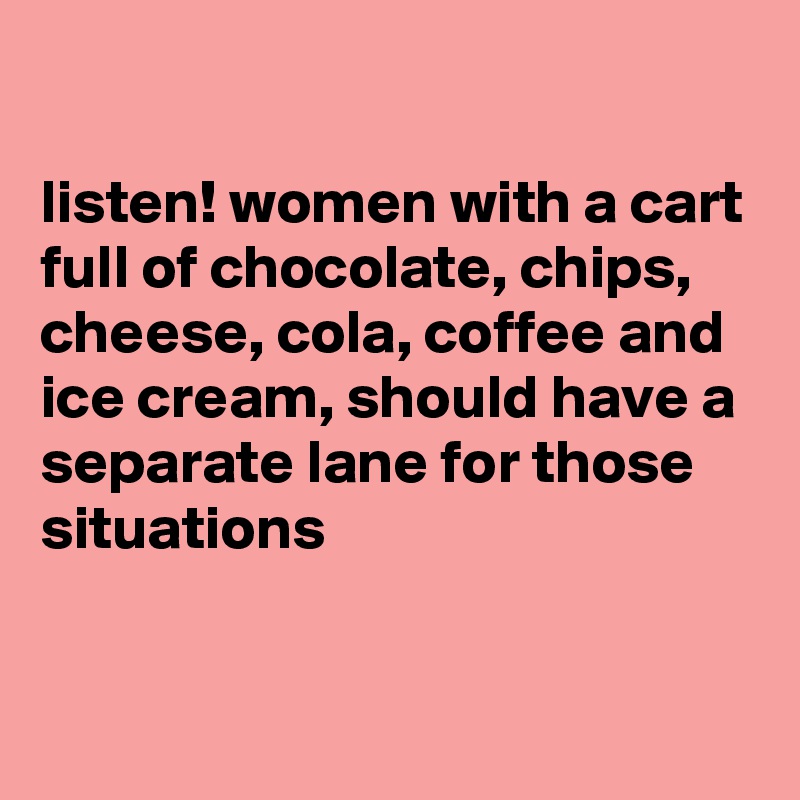 

listen! women with a cart full of chocolate, chips, cheese, cola, coffee and ice cream, should have a separate lane for those situations  

