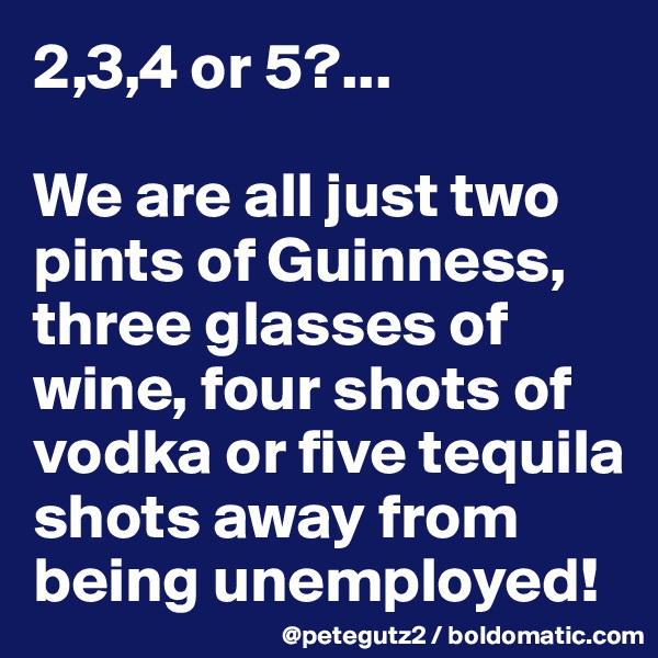 2,3,4 or 5?...

We are all just two pints of Guinness,  three glasses of wine, four shots of vodka or five tequila shots away from being unemployed!