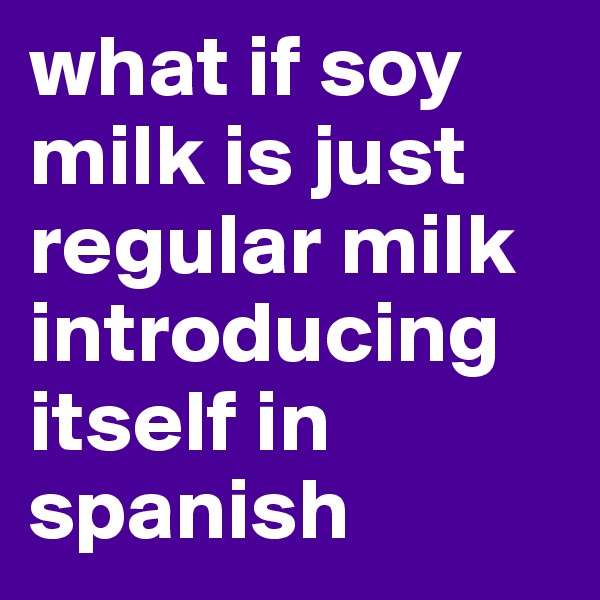 what if soy milk is just regular milk introducing itself in spanish