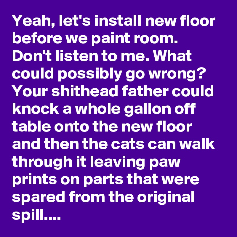 Yeah, let's install new floor before we paint room. Don't listen to me. What could possibly go wrong? Your shithead father could knock a whole gallon off table onto the new floor and then the cats can walk through it leaving paw prints on parts that were spared from the original spill....
