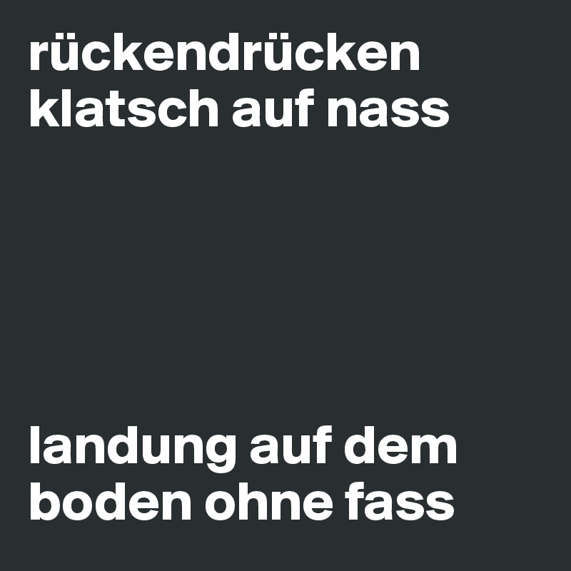 rückendrücken
klatsch auf nass





landung auf dem boden ohne fass