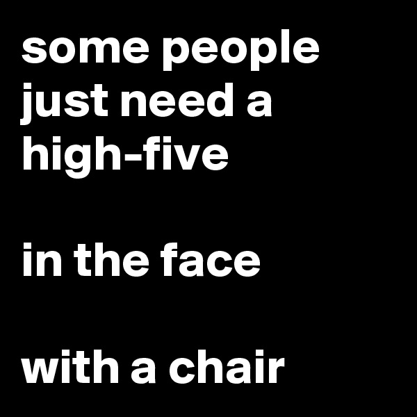 some people just need a high-five 

in the face

with a chair