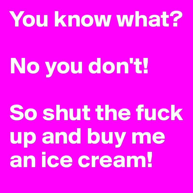 You know what?

No you don't! 

So shut the fuck up and buy me an ice cream!