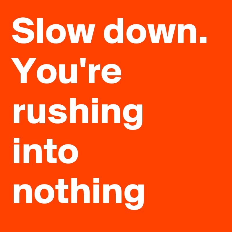 Slow down. You're rushing into nothing