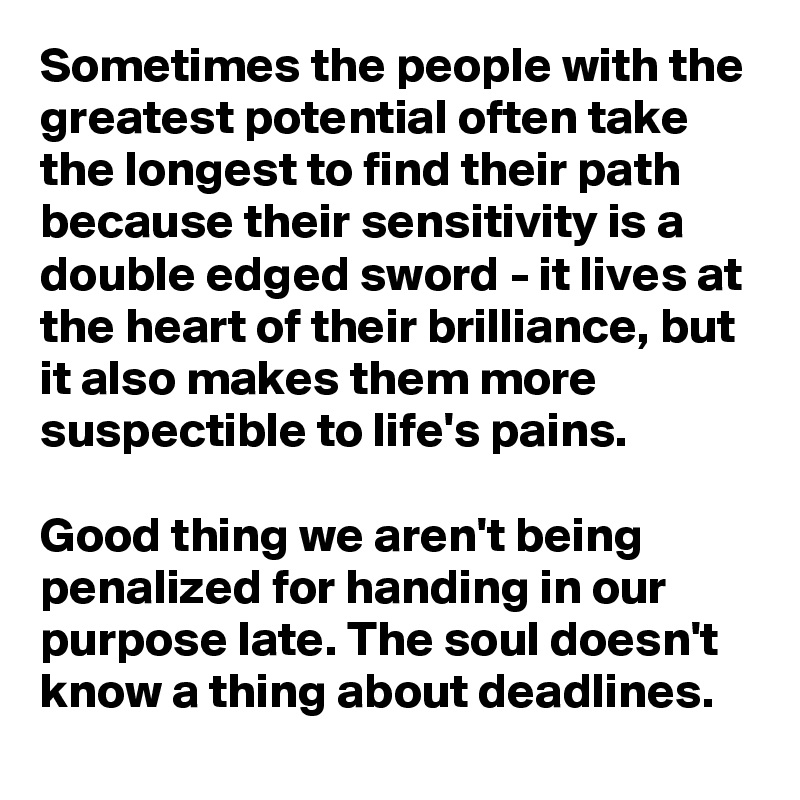 Sometimes the people with the greatest potential often take the longest to find their path because their sensitivity is a double edged sword - it lives at the heart of their brilliance, but it also makes them more suspectible to life's pains. 

Good thing we aren't being penalized for handing in our purpose late. The soul doesn't know a thing about deadlines. 
