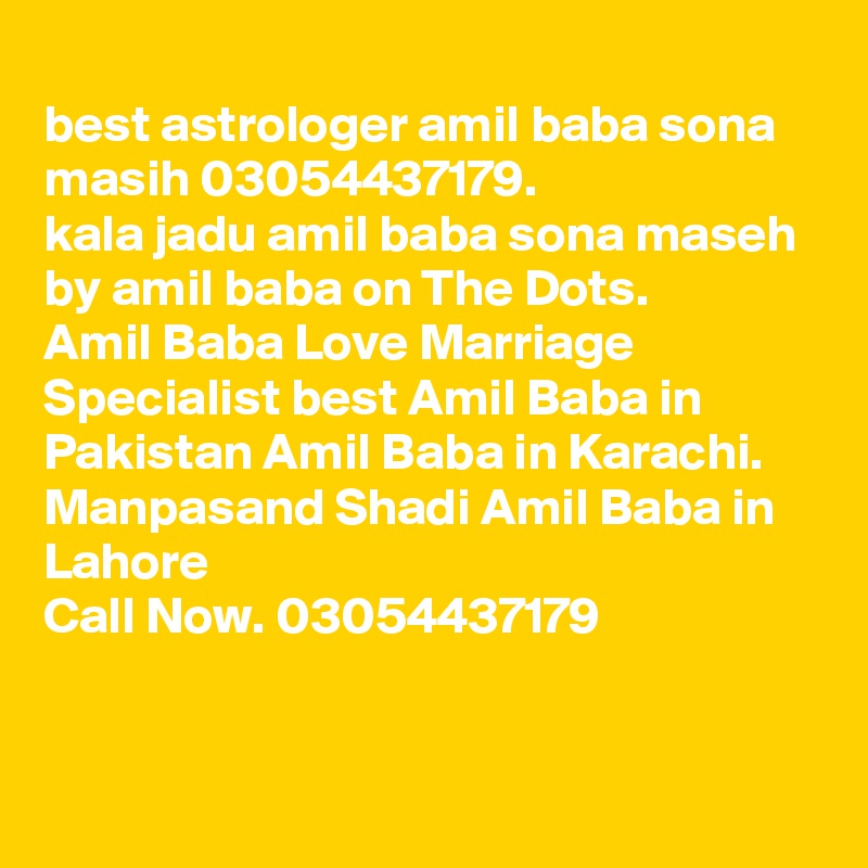 
best astrologer amil baba sona masih 03054437179.
kala jadu amil baba sona maseh by amil baba on The Dots.
Amil Baba Love Marriage Specialist best Amil Baba in Pakistan Amil Baba in Karachi. 
Manpasand Shadi Amil Baba in Lahore ?? ??? ?????? ??? ??????? ?????? Call Now. 03054437179

