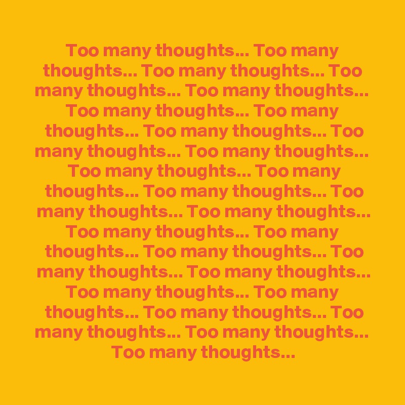 
 Too many thoughts... Too many 
 thoughts... Too many thoughts... Too 
 many thoughts... Too many thoughts... 
 Too many thoughts... Too many 
 thoughts... Too many thoughts... Too
 many thoughts... Too many thoughts... 
 Too many thoughts... Too many
 thoughts... Too many thoughts... Too
 many thoughts... Too many thoughts...
 Too many thoughts... Too many 
 thoughts... Too many thoughts... Too
 many thoughts... Too many thoughts...
 Too many thoughts... Too many 
 thoughts... Too many thoughts... Too
 many thoughts... Too many thoughts... 
 Too many thoughts...
