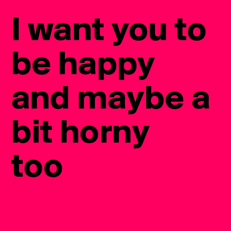I want you to be happy and maybe a bit horny 
too
