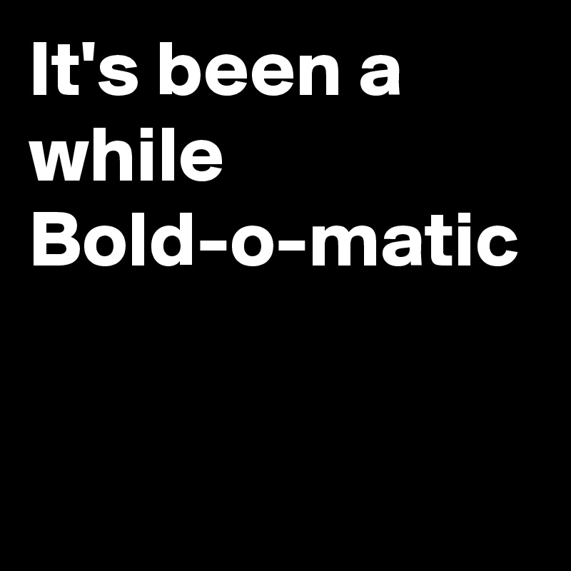 It's been a
while 
Bold-o-matic