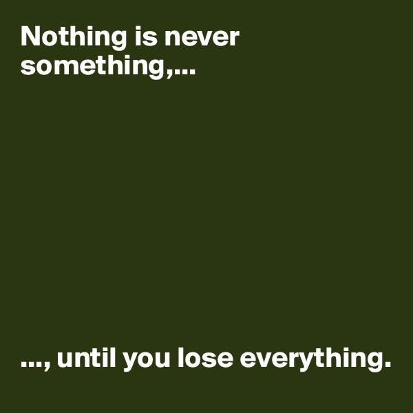 Nothing is never something,...









..., until you lose everything.