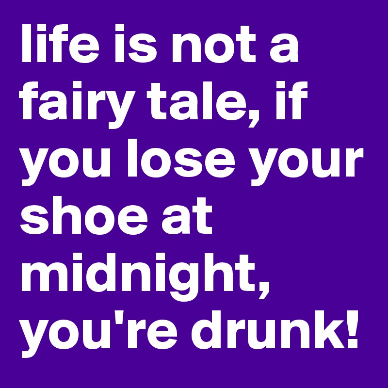 life is not a fairy tale, if you lose your shoe at midnight, you're drunk!
