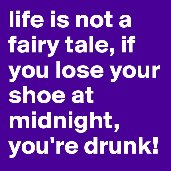 life is not a fairy tale, if you lose your shoe at midnight, you're drunk!