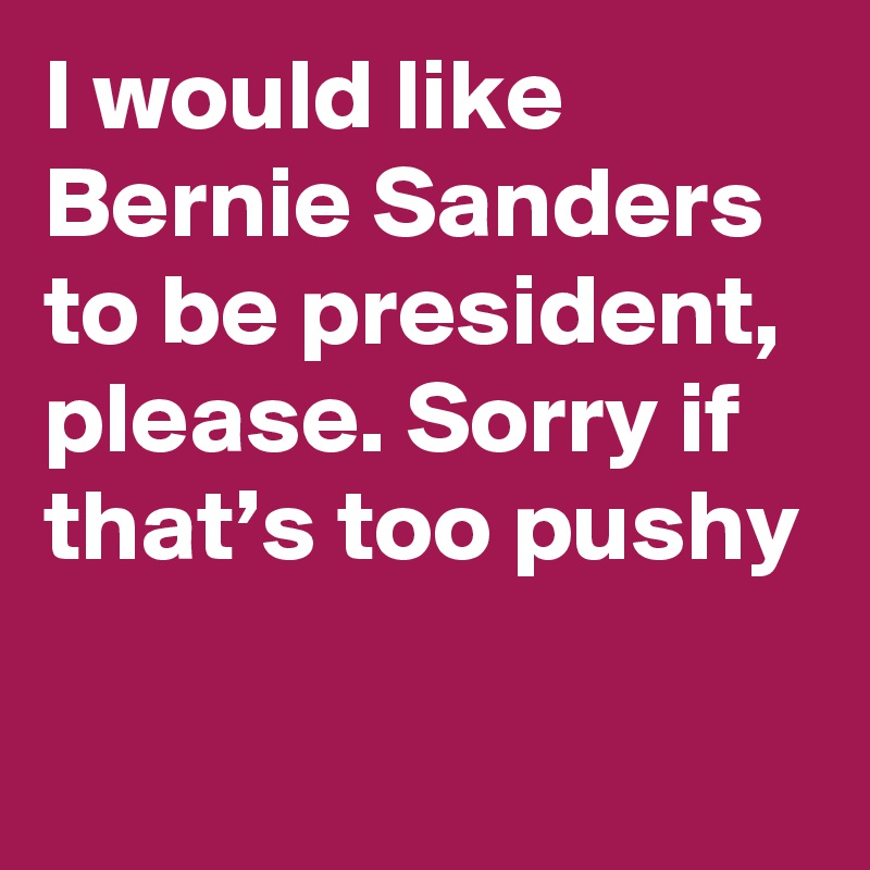 I would like Bernie Sanders to be president, please. Sorry if that’s too pushy