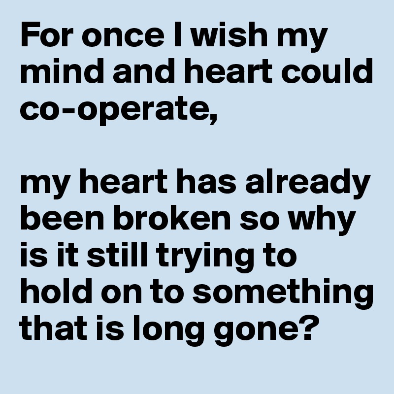For once I wish my mind and heart could co-operate, 

my heart has already been broken so why is it still trying to hold on to something that is long gone?