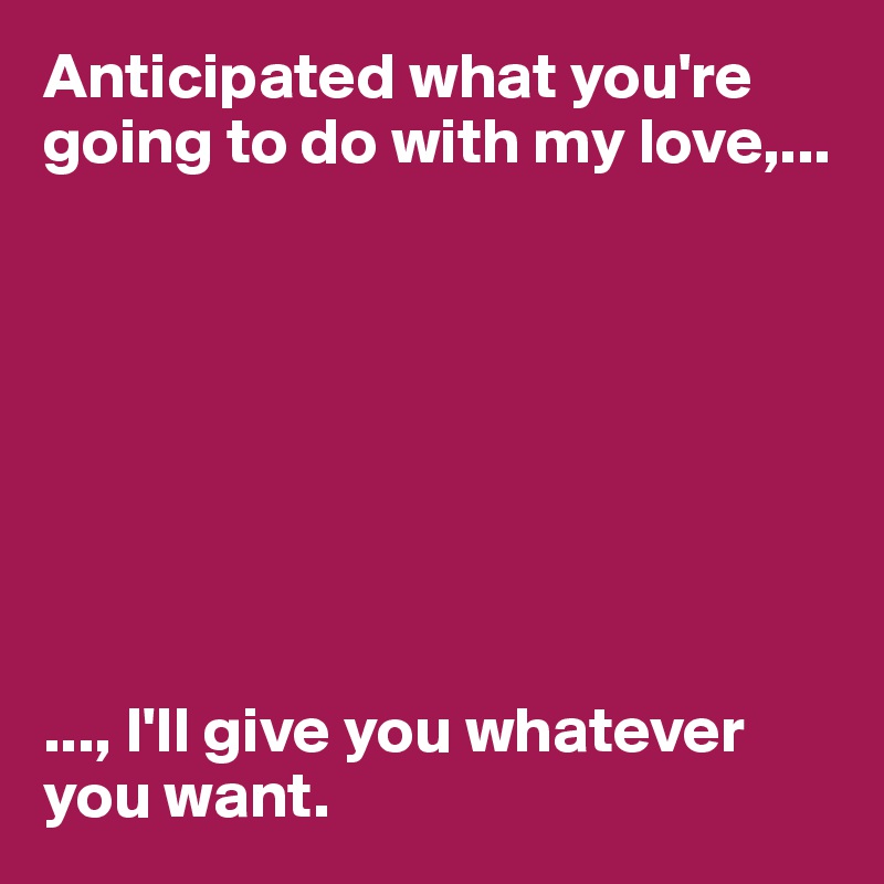 Anticipated what you're going to do with my love,...








..., I'll give you whatever you want. 