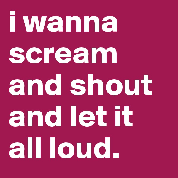 i wanna scream and shout and let it all loud.