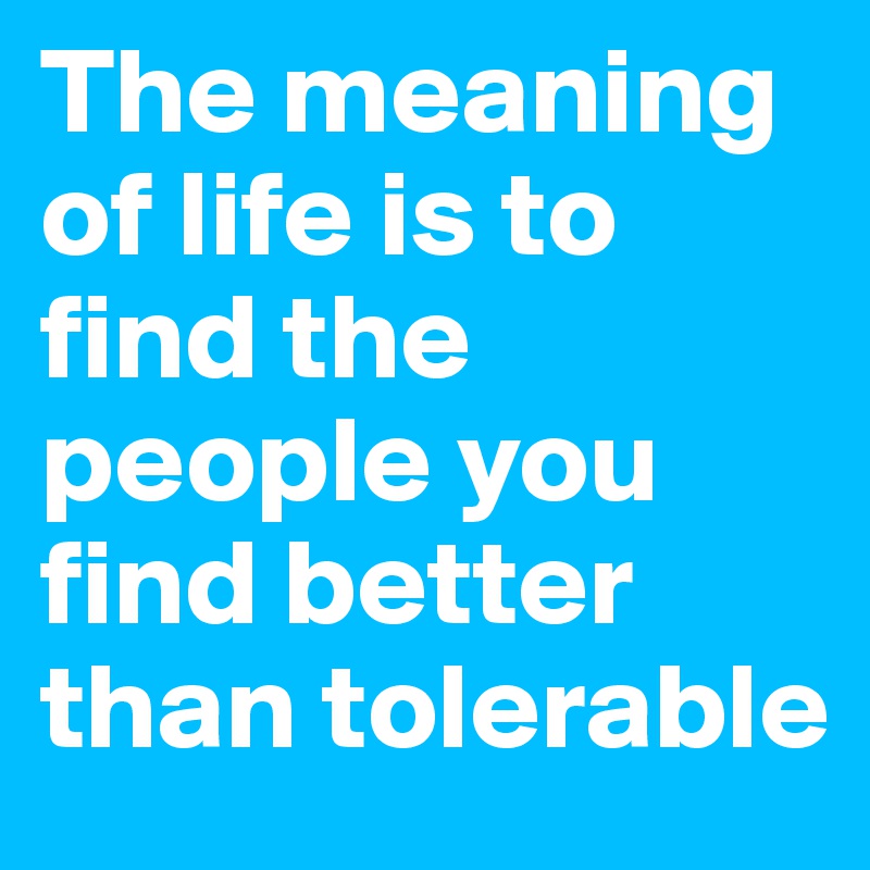 The meaning of life is to find the people you find better than tolerable