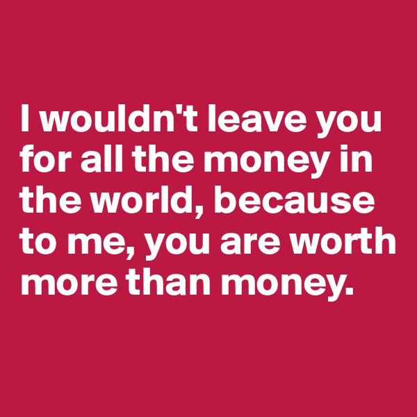 

I wouldn't leave you for all the money in the world, because to me, you are worth more than money.

